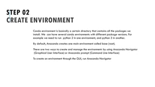 STEP 02
CREATE ENVIRONMENT
Conda environment is basically a certain directory that contains all the packages we
install. We can have several conda environments with different package versions. For
example we need to run python 2 in one environment, and python 3 in another.
By default, Anaconda creates one main environment called base (root).
There are two ways to create and manage the environment: by using Anaconda Navigator
(Graphical User Interface) or Anaconda prompt (Command Line Interface)
To create an environment through the GUI, run Anaconda Navigator
 