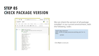 STEP 05
CHECK PACKAGE VERSION
We can check the version of all package
installed in our current environment, with
the following code :
import pkg_resources
dists = [d for d in pkg_resources.working_set] for i in
dists:
print(i)
Click Run to execute
 