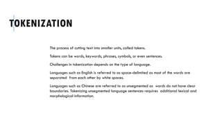 TOKENIZATION
The process of cutting text into smaller units, called tokens.
Tokens can be words, keywords, phrases, symbols, or even sentences.
Challenges in tokenization depends on the type of language.
Languages such as English is referred to as space-delimited as most of the words are
separated from each other by white spaces.
Languages such as Chinese are referred to as unsegmented as words do not have clear
boundaries. Tokenizing unsegmented language sentences requires additional lexical and
morphological information.
 