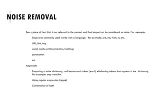 NOISE REMOVAL
Every piece of text that is not relevant to the context and final output can be considered as noise. For example:
Stopword: commonly used words from a language - for example: are, me, from, in, etc.
URL, link, tag
social media entities (mention, hashtag)
punctuation
etc.
Approach:
Preparing a noise dictionary, and iterate each token (word), eliminating tokens that appear in the dictionary.
For example: stop word list.
Using regular expression (regex)
Combination of both
 