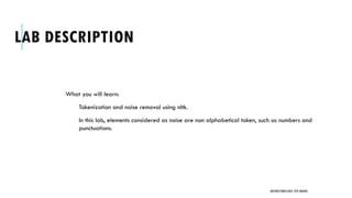 LAB DESCRIPTION
What you will learn:
Tokenization and noise removal using nltk.
In this lab, elements considered as noise are non alphabetical token, such as numbers and
punctuations.
UNSTRUCTURED DATA: TEXT MINING
 