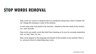 STOP WORDS REMOVAL
Stop words are words in a sentence that are considered unimportant, which if omitted will
not change the meaning or value of the sentence.
In most cases, stop word needs to be removed / cleaned so that the results of the analysis
are more accurate.
Stop words are usually words that don’t have meaning on its own, for example conjunctions
such as 'and', 'then', 'or', etc.
Stop words depend on the language and domain of the problem to be resolved. There is
no universal criteria in determining stop words.
UNSTRUCTURED DATA: TEXT MINING
 