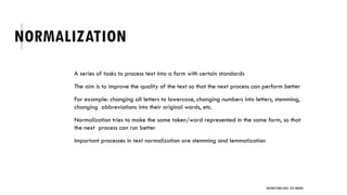 NORMALIZATION
A series of tasks to process text into a form with certain standards
The aim is to improve the quality of the text so that the next process can perform better
For example: changing all letters to lowercase, changing numbers into letters, stemming,
changing abbreviations into their original words, etc.
Normalization tries to make the same token/word represented in the same form, so that
the next process can run better
Important processes in text normalization are stemming and lemmatization
UNSTRUCTURED DATA: TEXT MINING
 