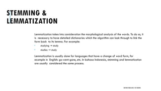 STEMMING &
LEMMATIZATION
Lemmatization takes into consideration the morphological analysis of the words. To do so, it
is necessary to have detailed dictionaries which the algorithm can look through to link the
form back to its lemma. For example:
 studying study
→
 studies study
→
Lemmatization is usually done for languages that have a change of word form, for
example in English: go-went-gone, etc. In bahasa Indonesia, stemming and lemmatization
are usually considered the same process.
UNSTRUCTURED DATA: TEXT MINING
 