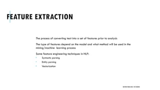 FEATURE EXTRACTION
The process of converting text into a set of features prior to analysis
The type of features depend on the model and what method will be used in the
mining/machine learning process
Some feature engineering techniques in NLP:
 Syntactic parsing
 Entity parsing
 Vectorization
UNSTRUCTURED DATA: TEXT MINING
 