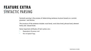 FEATURE EXTRA
SYNTACTIC PARSING
Syntactic parsing is the process of determining sentence structure based on a certain
grammar and lexicon.
The structure of the sentence includes word level, word class level, phrase level, element
level, and clausal level.
Some important attributes of text syntax are :
 Dependency Grammar and
 Part of Speech Tags.
UNSTRUCTURED DATA: TEXT MINING
 
