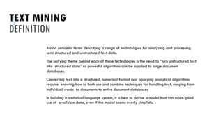 TEXT MINING
DEFINITION
Broad umbrella terms describing a range of technologies for analyzing and processing
semi structured and unstructured text data.
The unifying theme behind each of these technologies is the need to “turn unstructured text
into structured data” so powerful algorithms can be applied to large document
databases.
Converting text into a structured, numerical format and applying analytical algorithms
require knowing how to both use and combine techniques for handling text, ranging from
individual words to documents to entire document databases
In building a statistical language system, it is best to devise a model that can make good
use of available data, even if the model seems overly simplistic.
 