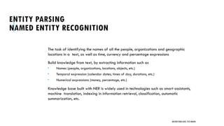 ENTITY PARSING
NAMED ENTITY RECOGNITION
The task of identifying the names of all the people, organizations and geographic
locations in a text, as well as time, currency and percentage expressions
Build knowledge from text, by extracting information such as
 Names (people, organizations, locations, objects, etc.)
 Temporal expression (calendar dates, times of day, durations, etc.)
 Numerical expressions (money, percentage, etc.)
Knowledge base built with NER is widely used in technologies such as smart assistants,
machine translation, indexing in information retrieval, classification, automatic
summarization, etc.
UNSTRUCTURED DATA: TEXT MINING
 