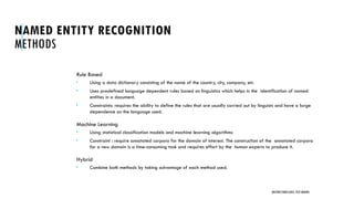 NAMED ENTITY RECOGNITION
METHODS
Rule Based
 Using a data dictionary consisting of the name of the country, city, company, etc
 Uses predefined language dependent rules based on linguistics which helps in the identification of named
entities in a document.
 Constraints: requires the ability to define the rules that are usually carried out by linguists and have a large
dependence on the language used.
Machine Learning
 Using statistical classification models and machine learning algorithms
 Constraint : require annotated corpora for the domain of interest. The construction of the annotated corpora
for a new domain is a time-consuming task and requires effort by the human experts to produce it.
Hybrid
 Combine both methods by taking advantage of each method used.
UNSTRUCTURED DATA: TEXT MINING
 