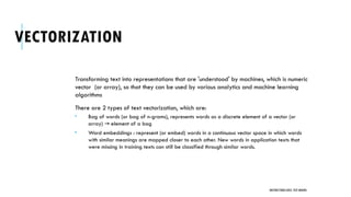 VECTORIZATION
Transforming text into representations that are 'understood' by machines, which is numeric
vector (or array), so that they can be used by various analytics and machine learning
algorithms
There are 2 types of text vectorization, which are:
 Bag of words (or bag of n-grams), represents words as a discrete element of a vector (or
array) element of a bag
→
 Word embeddings : represent (or embed) words in a continuous vector space in which words
with similar meanings are mapped closer to each other. New words in application texts that
were missing in training texts can still be classified through similar words.
UNSTRUCTURED DATA: TEXT MINING
 
