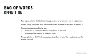 BAG OF WORDS
DEFINITION
Text representation that indicate the appearance of a token / word in a document.
Called a bag because it does not care about the structure or sequence in the text. *
The main components of BoW are:
 Vocabulary or a collection of known words based on text input
 A measure of the presence of the known words
The complexity of BoW techniques depends on how to build the vocabulary and the
scoring method
UNSTRUCTURED DATA: TEXT MINING
 