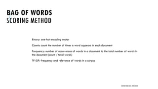 BAG OF WORDS
SCORING METHOD
Binary: one-hot encoding vector
Counts: count the number of times a word appears in each document
Frequency: number of occurrences of words in a document to the total number of words in
the document (count / total words)
TF-IDF: frequency and relevance of words in a corpus
UNSTRUCTURED DATA: TEXT MINING
 