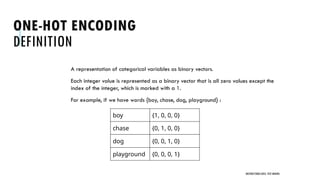 ONE-HOT ENCODING
DEFINITION
A representation of categorical variables as binary vectors.
Each integer value is represented as a binary vector that is all zero values except the
index of the integer, which is marked with a 1.
For example, if we have words {boy, chase, dog, playground} :
UNSTRUCTURED DATA: TEXT MINING
boy {1, 0, 0, 0}
chase {0, 1, 0, 0}
dog {0, 0, 1, 0}
playground {0, 0, 0, 1}
 
