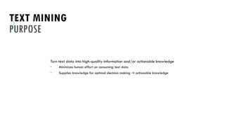 TEXT MINING
PURPOSE
Turn text data into high-quality information and/or actionable knowledge
 Minimizes human effort on consuming text data
 Supplies knowledge for optimal decision making actionable knowledge
→
 