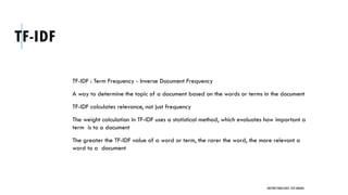 TF-IDF
TF-IDF : Term Frequency - Inverse Document Frequency
A way to determine the topic of a document based on the words or terms in the document
TF-IDF calculates relevance, not just frequency
The weight calculation in TF-IDF uses a statistical method, which evaluates how important a
term is to a document
The greater the TF-IDF value of a word or term, the rarer the word, the more relevant a
word to a document
UNSTRUCTURED DATA: TEXT MINING
 