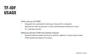 TF-IDF
USAGE
What is the use of TF-IDF?
 Categorize text, automatically create tags or keywords for a document.
 Determine the order of documents in search results (document relevance to a term)
 Fix / add stop-word lists
Difference between TF-IDF and sentiment analysis?
 Sentiment analysis classifies text based on 'positive', 'negative' or 'neutral' opinion values.
 TF-IDF classifies text based on its contents.
UNSTRUCTURED DATA: TEXT MINING
 