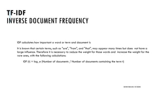 TF-IDF
INVERSE DOCUMENT FREQUENCY
IDF calculates how important a word or term and document is
It is known that certain terms, such as "are", "from", and "that", may appear many times but does not have a
large influence. Therefore it is necessary to reduce the weight for those words and increase the weight for the
rare ones, with the following calculations:
IDF (t) = log_e (Number of documents / Number of documents containing the term t)
UNSTRUCTURED DATA: TEXT MINING
 