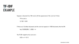 TF-IDF
EXAMPLE
Suppose a document has 100 words with the appearance of the word cat 3 times
TF for cats is:
3/100 = 0.03
If there are 10 million documents and the word cat appears in 1000 documents, then the IDF:
log (10,000,000 / 1,000) = 4
The TF-IDF weight for the word cat is
0.03 x 4 = 0.12
UNSTRUCTURED DATA: TEXT MINING
 