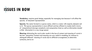 ISSUES IN BOW
Vocabulary: requires good design, especially for managing size because it will affect the
sparsity of document representation
Sparsity: The vector formed is a sparse vector, which is a vector with majority elements null
or 0. This sparse representation is more difficult and less efficient to model, both in terms
of computational (storage complexity and computation time) as well as information (model
a little information in a very large space)
Meaning: eliminating the word order results in the loss of context and meaning of words in
the text (semantics). Context and meaning are very useful in modeling, for instance to
distinguish different meaning of words due to different arrangement, to determine
synonyms, and so on
UNSTRUCTURED DATA: TEXT MINING
 