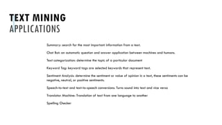 TEXT MINING
APPLICATIONS
Summary: search for the most important information from a text.
Chat Bot: an automatic question and answer application between machines and humans.
Text categorization: determine the topic of a particular document
Keyword Tag: keyword tags are selected keywords that represent text.
Sentiment Analysis: determine the sentiment or value of opinion in a text, these sentiments can be
negative, neutral, or positive sentiments.
Speech-to-text and text-to-speech conversions: Turns sound into text and vice versa
Translator Machine: Translation of text from one language to another
Spelling Checker
 