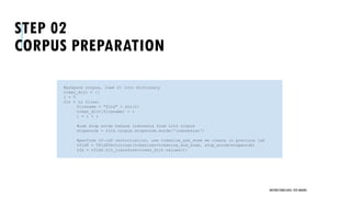 STEP 02
CORPUS PREPARATION
UNSTRUCTURED DATA: TEXT MINING
#prepare corpus, load it into dictionary
token_dict = {}
i = 0
for t in files:
filename = "file" + str(i)
token_dict[filename] = t
i = i + 1
#use stop words bahasa indonesia from nltk corpus
stopwords = nltk.corpus.stopwords.words('indonesian')
#perform tf-idf vectorization, use tokenize_and_stem we create in previous lab
tfidf = TfidfVectorizer(tokenizer=tokenize_and_stem, stop_words=stopwords)
tfs = tfidf.fit_transform(token_dict.values())
 
