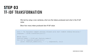 STEP 03
TF-IDF TRANSFORMATION
We test by using a new sentence, what are the tokens produced and what is the tf-idf
value
Show how many token produced dan tf-idf value
UNSTRUCTURED DATA: TEXT MINING
str1 = 'Di kejauhan tampak seorang relawan pria dari Lombok sedang berjalan.'
response = tfidf.transform([str1])
#show result
feature_names = tfidf.get_feature_names()
for col in response.nonzero()[1]:
print (feature_names[col], ' - ', response[0, col])
 