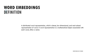 WORD EMBEDDINGS
DEFINITION
A distributed word representation, which is dense, low-dimensional, and real-valued
representation of word. A word representation is a mathematical object associated with
each word, often a vector.
UNSTRUCTURED DATA: TEXT MINING
 