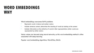 WORD EMBEDDINGS
WHY
Word embeddings overcomes BoW problems
 Represents words in dense real number vectors
 Includes sentence context, determines the meaning of words by looking at the context
 Includes information on the similarity of words in their representation: similar words are
represented by similar vectors
Vector values are learned using neural networks, so this word embedding method is often
associated with deep learning
Popular word embedding algorithms: Word2Vec, GloVe
UNSTRUCTURED DATA: TEXT MINING
 