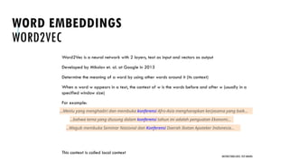 WORD EMBEDDINGS
WORD2VEC
Word2Vec is a neural network with 2 layers, text as input and vectors as output
Developed by Mikolov et. al. at Google in 2013
Determine the meaning of a word by using other words around it (its context)
When a word w appears in a text, the context of w is the words before and after w (usually in a
specified window size)
For example:
This context is called local context
UNSTRUCTURED DATA: TEXT MINING
…Menlu yang menghadiri dan membuka konferensi Afro-Asia mengharapkan kerjasama yang baik...
...bahwa tema yang diusung dalam konferensi tahun ini adalah penguatan Ekonomi...
...Wagub membuka Seminar Nasional dan Konferensi Daerah Ikatan Apoteker Indonesia…
 