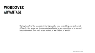 WORD2VEC
ADVANTAGE
The key benefit of the approach is that high-quality word embeddings can be learned
efficiently (low space and time complexity), allowing larger embeddings to be learned
(more dimensions) from much larger corpora of text (billions of words).
UNSTRUCTURED DATA: TEXT MINING
 