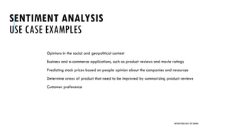 SENTIMENT ANALYSIS
USE CASE EXAMPLES
Opinions in the social and geopolitical context
Business and e-commerce applications, such as product reviews and movie ratings
Predicting stock prices based on people opinion about the companies and resources
Determine areas of product that need to be improved by summarizing product reviews
Customer preference
UNSTRUCTURED DATA: TEXT MINING
 
