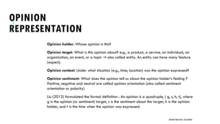 OPINION
REPRESENTATION
Opinion holder: Whose opinion is this?
Opinion target: What is this opinion about? e.g., a product, a service, an individual, an
organization, an event, or a topic also called entity. An entity can have many feature
→
(aspect).
Opinion context: Under what situation (e.g., time, location) was the opinion expressed?
Opinion sentiment: What does the opinion tell us about the opinion holder’s feeling ?
Positive, negative and neutral are called opinion orientation (also called sentiment
orientation or polarity)
Liu (2012) formulated the formal definition : An opinion is a quadruple, ( g, s, h, t), where
g is the opinion (or sentiment) target, s is the sentiment about the target, h is the opinion
holder, and t is the time when the opinion was expressed.
UNSTRUCTURED DATA: TEXT MINING
 