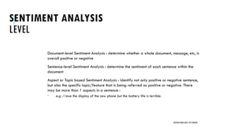 SENTIMENT ANALYSIS
LEVEL
Document-level Sentiment Analysis : determine whether a whole document, message, etc, is
overall positive or negative
Sentence-level Sentiment Analysis : determine the sentiment of each sentence within the
document
Aspect or Topic based Sentiment Analysis : identify not only positive or negative sentence,
but also the specific topic/feature that is being referred as positive or negative. There
may be more than 1 aspects in a sentence :
 e.g : I love the display of the new phone but the battery life is terrible.
UNSTRUCTURED DATA: TEXT MINING
 