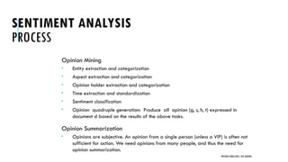 SENTIMENT ANALYSIS
PROCESS
Opinion Mining
 Entity extraction and categorization
 Aspect extraction and categorization
 Opinion holder extraction and categorization
 Time extraction and standardization
 Sentiment classification
 Opinion quadruple generation: Produce all opinion (g, s, h, t) expressed in
document d based on the results of the above tasks.
Opinion Summarization
 Opinions are subjective. An opinion from a single person (unless a VIP) is often not
sufficient for action. We need opinions from many people, and thus the need for
opinion summarization.
UNSTRUCTURED DATA: TEXT MINING
 