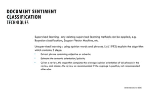 DOCUMENT SENTIMENT
CLASSIFICATION
TECHNIQUES
Supervised learning : any existing supervised learning methods can be applied; e.g.
Bayesian classifications, Support Vector Machine, etc.
Unsupervised learning : using opinion words and phrases. Liu (1992) explain the algorithm
which contains 3 steps:
 Extract phrase containing adjective or adverbs
 Estimate the semantic orientation/polarity
 Given a review, the algorithm computes the average opinion orientation of all phrases in the
review, and classies the review as recommended if the average is positive, not recommended
otherwise.
UNSTRUCTURED DATA: TEXT MINING
 