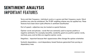 SENTIMENT ANALYSIS
IMPORTANT FEATURES
Terms and their frequency : Individual words or n-grams and their frequency counts. Word
positions may also be considered. The TF-IDF weighting scheme may be applied too. These
features have been shown quite effective in sentiment classification
Part of speech : adjectives may be treated as special features
Opinion words and phrases : words that are commonly used to express positive or
negative sentiments. For example, beautiful, wonderful, good are positive opinion words,
and bad, poor, and terrible are negative opinion words.
Negations : important because their appearances often change the opinion orientation
Syntactic dependency : word dependency based features generated from parsing or
dependency trees
UNSTRUCTURED DATA: TEXT MINING
 