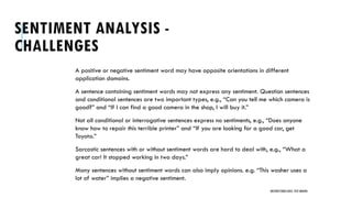 SENTIMENT ANALYSIS -
CHALLENGES
A positive or negative sentiment word may have opposite orientations in different
application domains.
A sentence containing sentiment words may not express any sentiment. Question sentences
and conditional sentences are two important types, e.g., “Can you tell me which camera is
good?” and “If I can find a good camera in the shop, I will buy it.”
Not all conditional or interrogative sentences express no sentiments, e.g., “Does anyone
know how to repair this terrible printer” and “If you are looking for a good car, get
Toyota.”
Sarcastic sentences with or without sentiment words are hard to deal with, e.g., “What a
great car! It stopped working in two days.”
Many sentences without sentiment words can also imply opinions. e.g. “This washer uses a
lot of water” implies a negative sentiment.
UNSTRUCTURED DATA: TEXT MINING
 