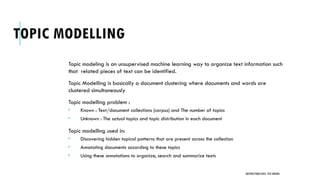 TOPIC MODELLING
Topic modeling is an unsupervised machine learning way to organize text information such
that related pieces of text can be identified.
Topic Modelling is basically a document clustering where documents and words are
clustered simultaneously
Topic modelling problem :
 Known : Text/document collections (corpus) and The number of topics
 Unknown : The actual topics and topic distribution in each document
Topic modelling used in:
 Discovering hidden topical patterns that are present across the collection
 Annotating documents according to these topics
 Using these annotations to organize, search and summarize texts
UNSTRUCTURED DATA: TEXT MINING
 