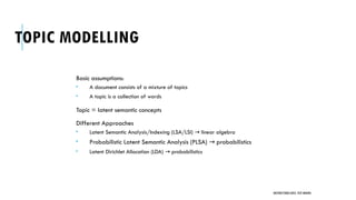 TOPIC MODELLING
Basic assumptions:
 A document consists of a mixture of topics
 A topic is a collection of words
Topic = latent semantic concepts
Different Approaches
 Latent Semantic Analysis/Indexing (LSA/LSI) linear algebra
→
 Probabilistic Latent Semantic Analysis (PLSA) probabilistics
→
 Latent Dirichlet Allocation (LDA) probabilistics
→
UNSTRUCTURED DATA: TEXT MINING
 