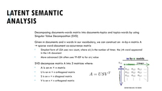 LATENT SEMANTIC
ANALYSIS
Decomposing documents-words matrix into documents-topics and topics-words by using
Singular Value Decomposition (SVD)
Given m documents and n words in our vocabulary, we can construct an m-by-n matrix A
sparse word-document co-occurrence matrix
→
 Simplest form of LSA uses raw count, where ai-j is the number of times the j-th word appeared
in the i-th document
 More advanced LSA often uses TF-IDF to for ai-j value
SVD decompose matrix A into 3 matrices where:
 A is an m × n matrix
 U is an m × n orthogonal matrix
 S is an n × n diagonal matrix
 V is an n × n orthogonal matrix
UNSTRUCTURED DATA: TEXT MINING
 