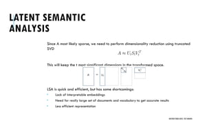 LATENT SEMANTIC
ANALYSIS
Since A most likely sparse, we need to perform dimensionality reduction using truncated
SVD
This will keep the t most significant dimensions in the transformed space.
LSA is quick and efficient, but has some shortcomings:
 Lack of interpretable embeddings
 Need for really large set of documents and vocabulary to get accurate results
 Less efficient representation
UNSTRUCTURED DATA: TEXT MINING
 