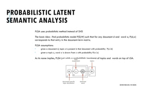 PROBABILISTIC LATENT
SEMANTIC ANALYSIS
PLSA uses probabilistic method instead of SVD
The basic idea : find probabilistic model P(D,W) such that for any document d and word w, P(d,w)
corresponds to that entry in the document-term matrix.
PLSA assumptions:
 given a document d, topic z is present in that document with probability P(z|d)
 given a topic z, word w is drawn from z with probability P(w|z)
As its name implies, PLSA just adds a probabilistic treatment of topics and words on top of LSA.
UNSTRUCTURED DATA: TEXT MINING
 