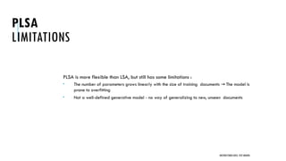 PLSA
LIMITATIONS
PLSA is more flexible than LSA, but still has some limitations :
 The number of parameters grows linearly with the size of training documents The model is
→
prone to overfitting
 Not a well-defined generative model - no way of generalizing to new, unseen documents
UNSTRUCTURED DATA: TEXT MINING
 