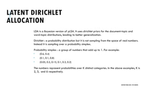 LATENT DIRICHLET
ALLOCATION
LDA is a Bayesian version of pLSA. It uses dirichlet priors for the document-topic and
word-topic distributions, leading to better generalization.
Dirichlet : a probability distribution but it is not sampling from the space of real numbers.
Instead it is sampling over a probability simplex.
Probability simplex : a group of numbers that add up to 1. For example:
 (0.6, 0.4)
 (0.1, 0.1, 0.8)
 (0.05, 0.2, 0.15, 0.1, 0.3, 0.2)
The numbers represent probabilities over K distinct categories. In the above examples, K is
2, 3, and 6 respectively.
UNSTRUCTURED DATA: TEXT MINING
 