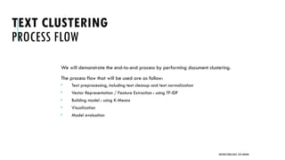 TEXT CLUSTERING
PROCESS FLOW
We will demonstrate the end-to-end process by performing document clustering.
The process flow that will be used are as follow:
 Text preprocessing, including text cleanup and text normalization
 Vector Representation / Feature Extraction : using TF-IDF
 Building model : using K-Means
 Visualization
 Model evaluation
UNSTRUCTURED DATA: TEXT MINING
 
