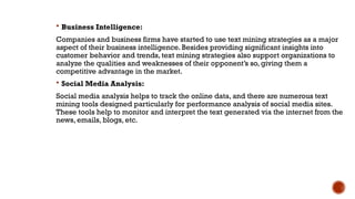  Business Intelligence:
Companies and business firms have started to use text mining strategies as a major
aspect of their business intelligence. Besides providing significant insights into
customer behavior and trends, text mining strategies also support organizations to
analyze the qualities and weaknesses of their opponent’s so, giving them a
competitive advantage in the market.
 Social Media Analysis:
Social media analysis helps to track the online data, and there are numerous text
mining tools designed particularly for performance analysis of social media sites.
These tools help to monitor and interpret the text generated via the internet from the
news, emails, blogs, etc.
 