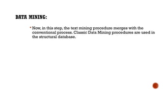 DATA MINING:
 Now, in this step, the text mining procedure merges with the
conventional process. Classic Data Mining procedures are used in
the structural database.
 