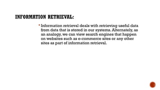 INFORMATION RETRIEVAL:
 Information retrieval deals with retrieving useful data
from data that is stored in our systems. Alternately, as
an analogy, we can view search engines that happen
on websites such as e-commerce sites or any other
sites as part of information retrieval.
 