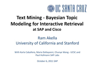 Text Mining - Bayesian Topic Modeling for Interactive Retrievalat SAP and Cisco Ram Akella University of California and Stanford With Karla Caballero, Maria Daltayanni, Chunye Wang - UCSC and Paul Hofmann SAP Labs October 6, 2011 SAP 
