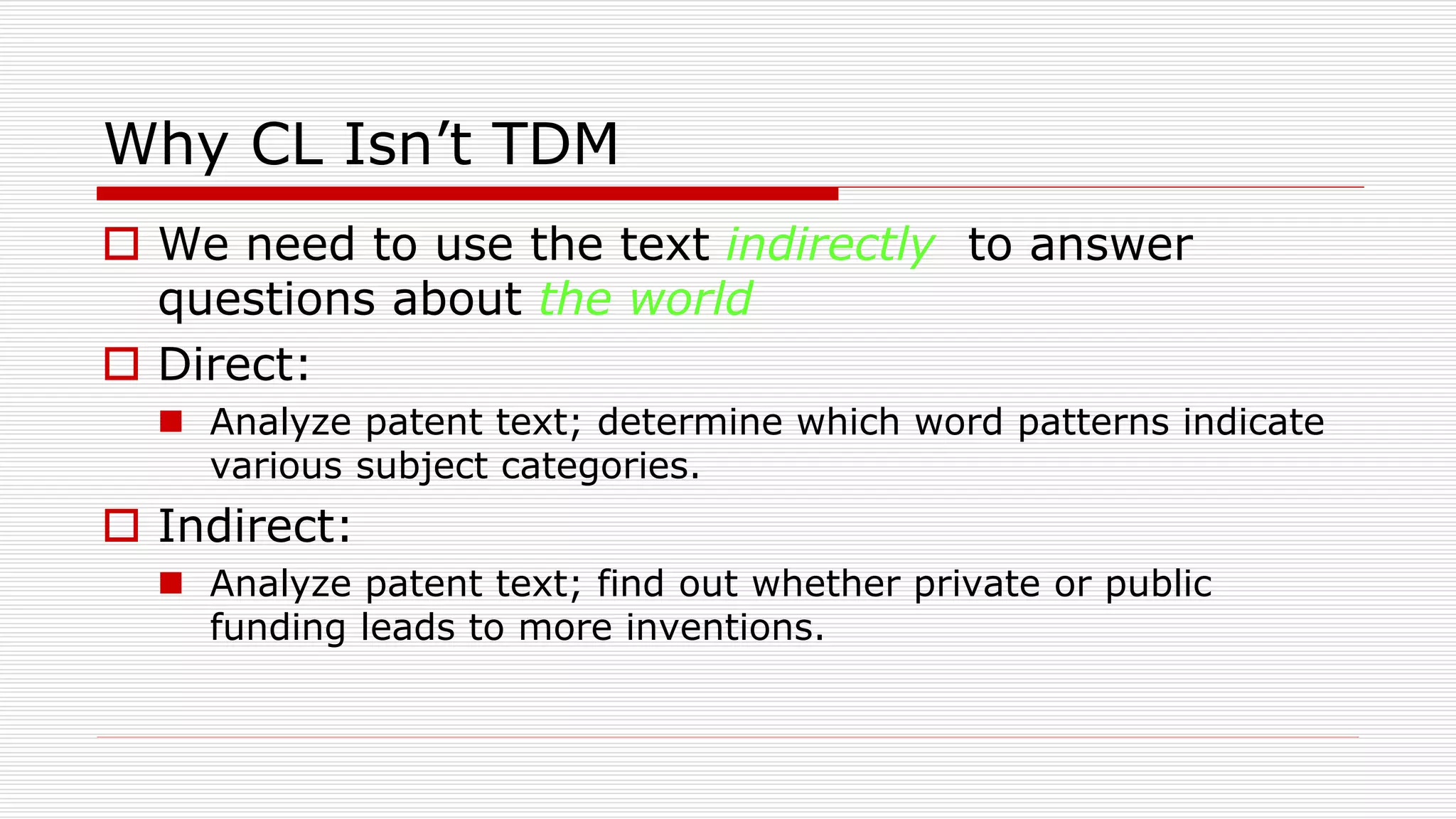 Why CL Isn’t TDM
 We need to use the text indirectly to answer
questions about the world
 Direct:
 Analyze patent text; determine which word patterns indicate
various subject categories.
 Indirect:
 Analyze patent text; find out whether private or public
funding leads to more inventions.
 